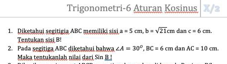 Trigonometri-6 Aturan Kosinus X/2 
1. Diketahui segitigia ABC memiliki sisi a=5cm, b=sqrt(21)cm dan c=6cm. 
Tentukan sisi B! 
2. Pada segitiga ABC diketahui bahwa ∠ A=30°, BC=6cm dan AC=10cm. 
Maka tentukanlah nilai dari Sin B!