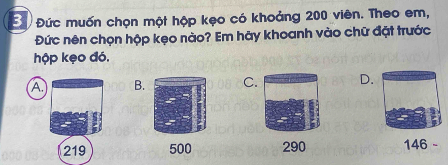 Đứ Đức muốn chọn một hộp kẹo có khoảng 200 viên. Theo em,
Đức nên chọn hộp kẹo nào? Em hãy khoanh vào chữ đặt trước
hộp kẹo đó.
A.
B.
C.
D.
219 500 290 146 -