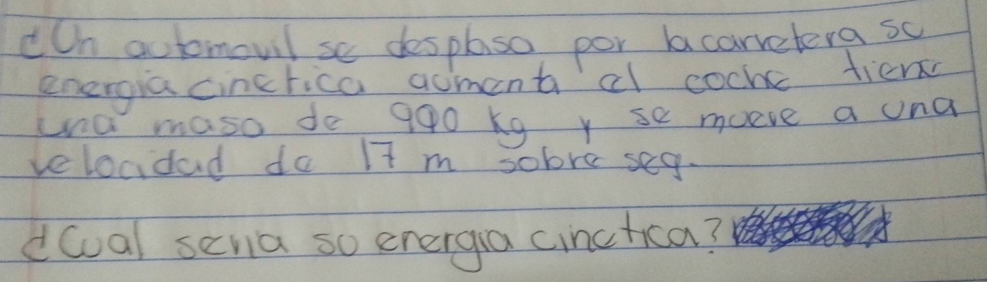 cOn automovil se desplaso por acarretera sc 
energia cincrica aoment cl cocke tiem 
una maso de 990 kg y se moeve a una 
veloadad do I7 m sobre seg. 
doal seria so energa cinctica?