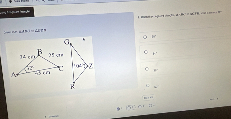 Color Themé
Jising Congruent Trangles
2. Given the congruent triangles, △ ABC≌ △ GZR , what is the m∠ R 7
Given that △ ABC≌ △ GZR
58°
44°
36°
60°
Clear All
suend )
2
( Previous