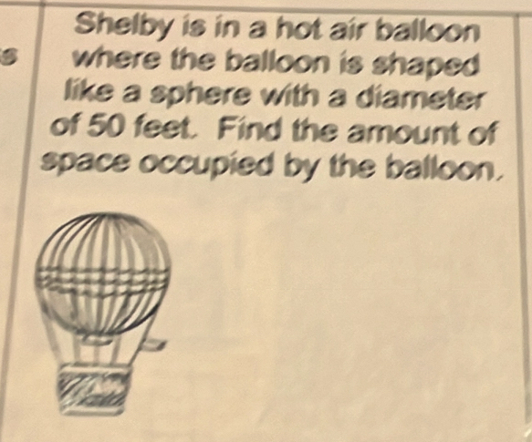 Shelby is in a hot air balloon 
B where the balloon is shaped 
like a sphere with a diameter 
of 50 feet. Find the amount of 
space occupied by the balloon.