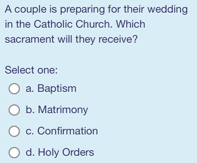 A couple is preparing for their wedding
in the Catholic Church. Which
sacrament will they receive?
Select one:
a. Baptism
b. Matrimony
c. Confirmation
d. Holy Orders