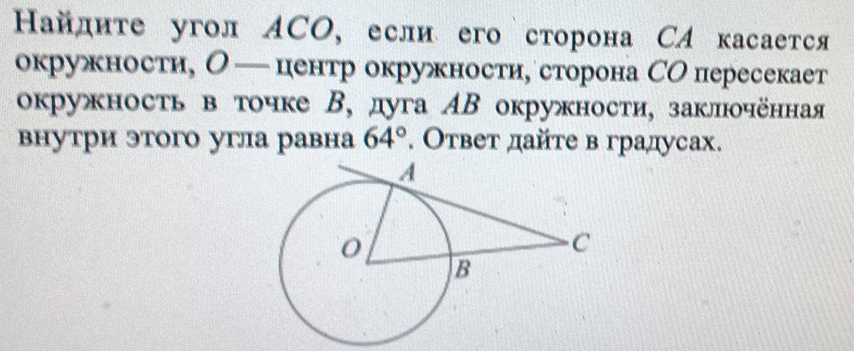 Найдите угол ACO, если его сторона СA касается 
окружности, О — центр окружности,сторона СО пересекает 
окружность в точке В, дуга АΒ окружности, заклюочённая 
внутри этого угла равна 64°. Ответ дайте в градусах.