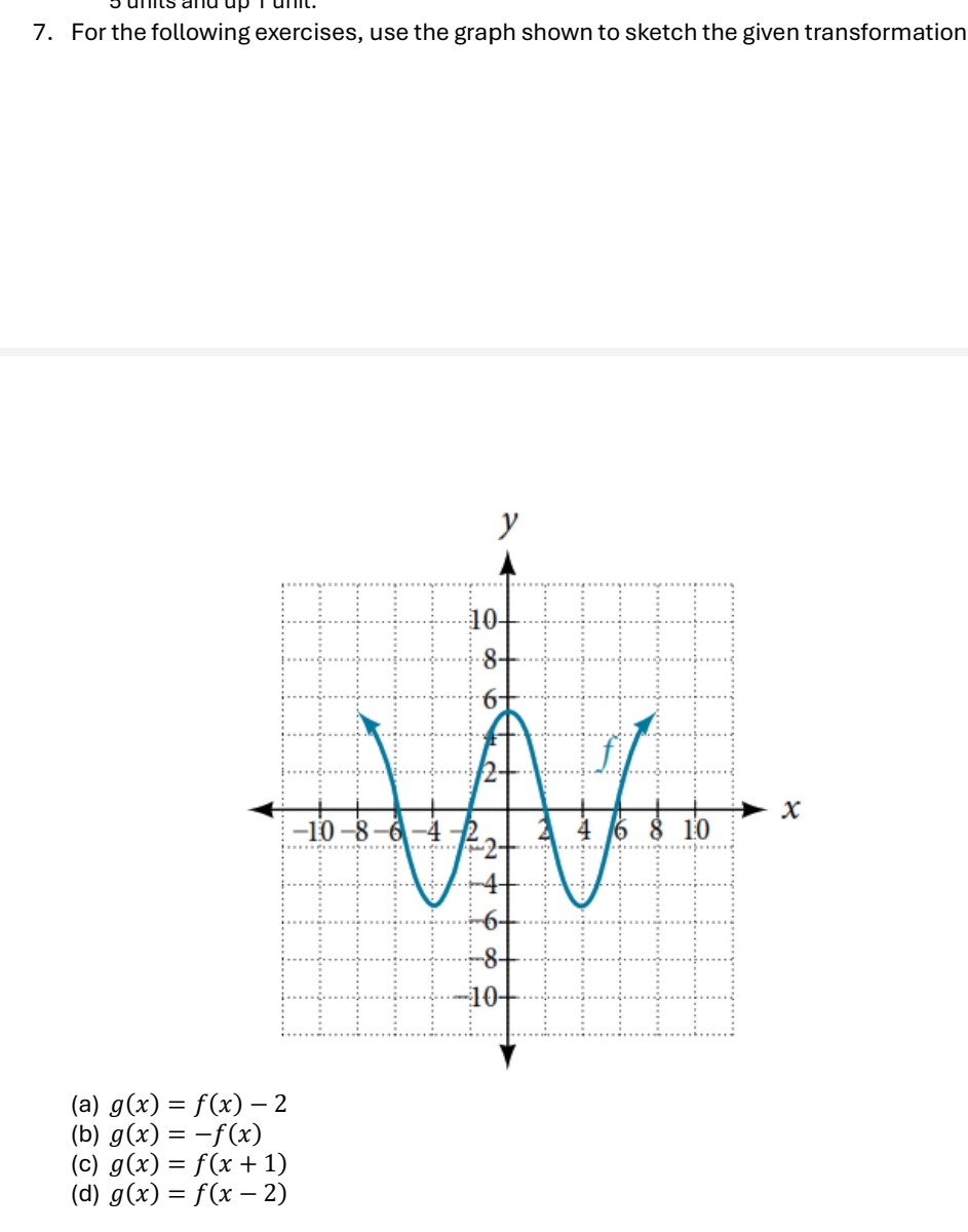 units and up I unt 
7. For the following exercises, use the graph shown to sketch the given transformation 
(a) g(x)=f(x)-2
(b) g(x)=-f(x)
(c) g(x)=f(x+1)
(d) g(x)=f(x-2)