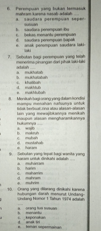 Perempuan yang bukan termasuk
mahram karena nasab adalah ....
a. saudara perempuan seper-
susuan
b. saudara perempuan ibu
c. bekas menantu perempuan
d. saudara perempuan bapak
e. anak perempuan saudara laki-
laki
7. Sebutan bagi perempuan yang telah
menerima pinangan dari pihak laki-laki
adalah ....
a. mukhatab
b. mukhatabah
c. khatibah
d. makhtub
e. makhtubah
8. Menikah bagi orang yang dalam kondisi
mampu menahan nafsunya untuk
tidak berbuat zina atau alasan-alasan
lain yang mewajibkannya menikah
maupun alasan mengharamkannya
hukumnya ....
a. wajib
b. makruh
c. mubah
d. mustahab
e. haram
9. Sebutan yang tepat bagi wanita yang
haram untuk dinikahi adalah ....
a. muhárram
b. harim
c. maharrim
d. mahram
e. muhrim
10. Orang yang dilarang dinikahi karena
hubungan darah menurut Undang-
Undang Nomor 1 Tahun 1974 adalah
1 a. orang tua susuan
b. menantu
. c. keponakan
d. anak tiri
e. teman sepermainan