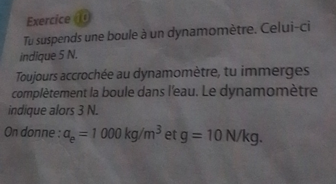 Tu suspends une boule à un dynamomètre. Celui-ci 
indique 5 N. 
Toujours accrochée au dynamomètre, tu immerges 
complètement la boule dans l'eau. Le dynamomètre 
indique alors 3 N. 
On donne : a_e=1000kg/m^3 et g=10 n V/k q