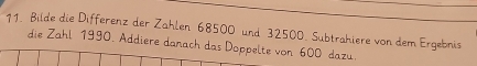 Bilde die Differenz der Zahlen 68500 und 32500. Subtrahiere von dem Ergebnis 
die Zahl 1990. Addiere danach das Doppelte von 600 dazu.