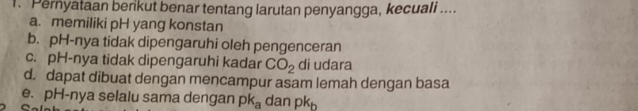 Pernyataan berikut benar tentang larutan penyangga, kecuali ....
a. memiliki pH yang konstan
b. pH-nya tidak dipengaruhi oleh pengenceran
c. pH-nya tidak dipengaruhi kadar CO_2 di udara
d. dapat dibuat dengan mencampur asam lemah dengan basa
e. pH-nya selalu sama dengan pk_a dan pk_b