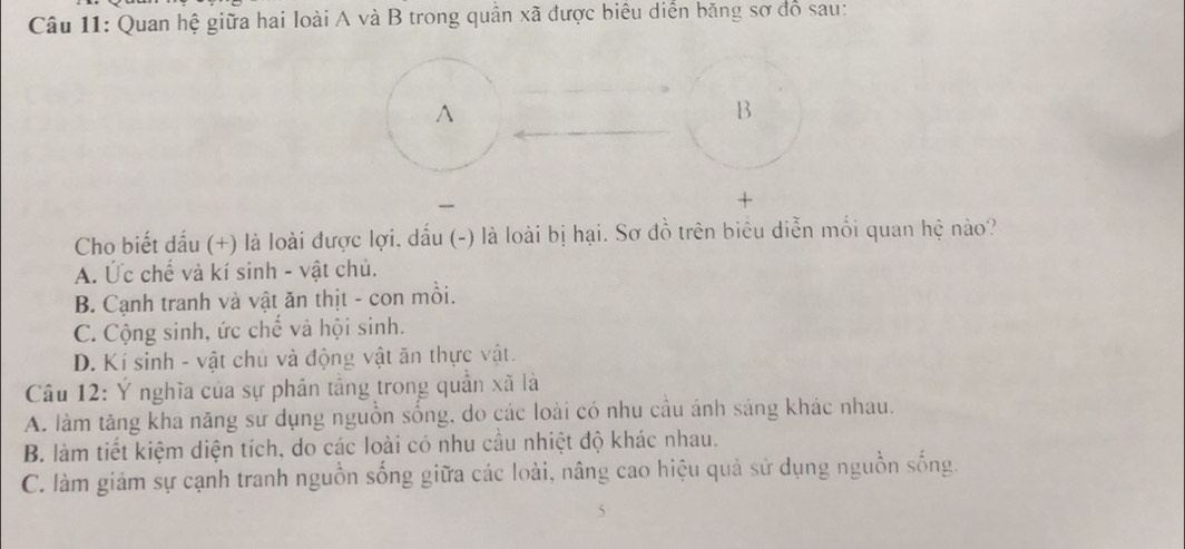 Quan hệ giữa hai loài A và B trong quân xã được biêu diển băng sơ đó sau:
^
B
+
Cho biết dấu (+) là loài được lợi, dấu (-) là loài bị hại. Sơ đồ trên biêu diễn mối quan hệ nào?
A. Ức chế và kí sinh - vật chủ.
B. Cạnh tranh và vật ăn thịt - con mồi.
C. Cộng sinh, ức chế và hội sinh.
D. Kí sinh - vật chủ và động vật ăn thực vật.
Câu 12: Ý nghĩa của sự phân tầng trong quần xã là
A. làm tăng kha năng sử dụng nguồn sống, do các loài có nhu cầu ánh sáng khác nhau.
B. làm tiết kiệm diện tích, do các loài có nhu cầu nhiệt độ khác nhau.
C. làm giảm sự cạnh tranh nguồn sống giữa các loài, nâng cao hiệu quả sử dụng nguồn sống.