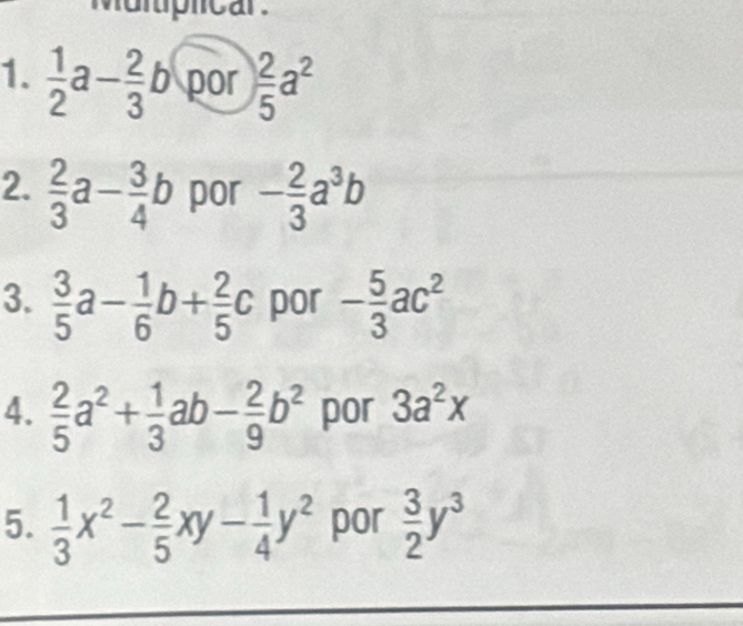 Mulplicar. 
1.  1/2 a- 2/3 b por  2/5 a^2
2.  2/3 a- 3/4 b por - 2/3 a^3b
3.  3/5 a- 1/6 b+ 2/5 c por - 5/3 ac^2
4.  2/5 a^2+ 1/3 ab- 2/9 b^2 por 3a^2x
5.  1/3 x^2- 2/5 xy- 1/4 y^2 por  3/2 y^3