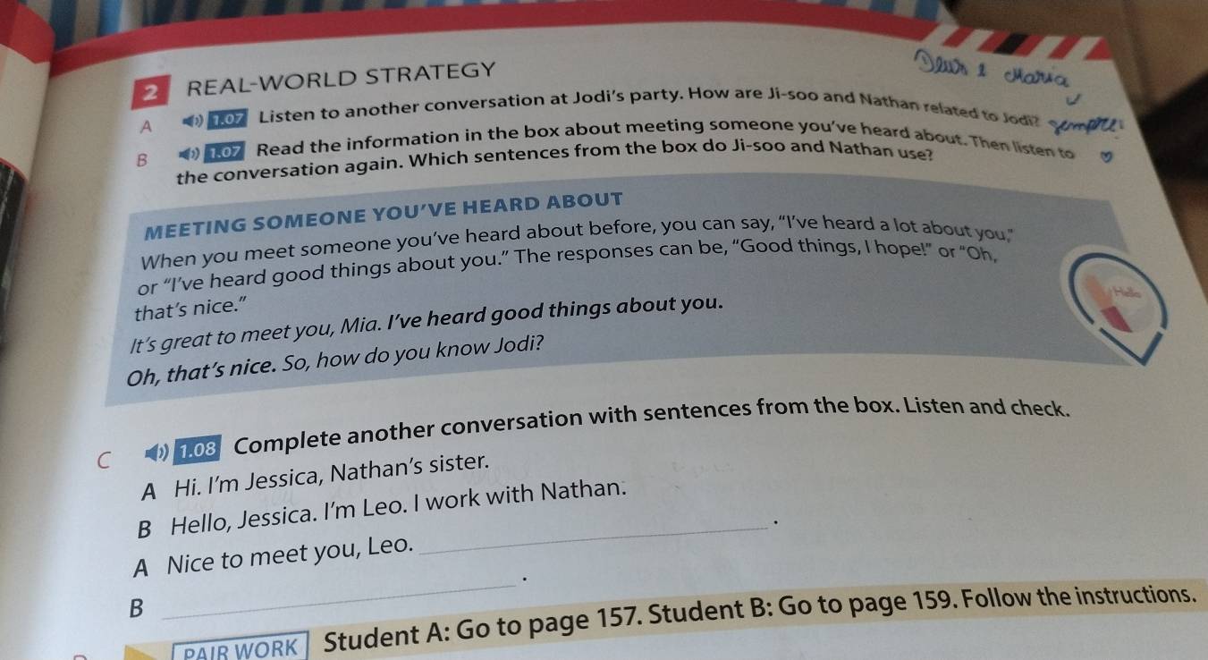 REAL-WORLD STRATEGY 
A 
o7 Listen to another conversation at Jodi's party. How are Ji-soo and Nathan related to Jodi? S 
B 
or Read the information in the box about meeting someone you've heard about. Then listen to 
the conversation again. Which sentences from the box do Ji-soo and Nathan use? 
MEETING SOMEONE YOU’VE HEARD ABOUT 
When you meet someone you’ve heard about before, you can say, “I’ve heard a lot about you,” 
or “I’ve heard good things about you.” The responses can be, “Good things, I hope!” or “Oh, 
that’s nice." 
It’s great to meet you, Mia. I’ve heard good things about you. 
Oh, that’s nice. So, how do you know Jodi? 
C 103 Complete another conversation with sentences from the box. Listen and check. 
A Hi. I’m Jessica, Nathan’s sister. 
B Hello, Jessica. I'm Leo. I work with Nathan. 
_. 
A Nice to meet you, Leo. 
_. 
B 
PAIR WORK Student A: Go to page 157. Student B: Go to page 159. Follow the instructions.