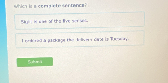 Which is a complete sentence?
Sight is one of the five senses.
I ordered a package the delivery date is Tuesday.
Submit