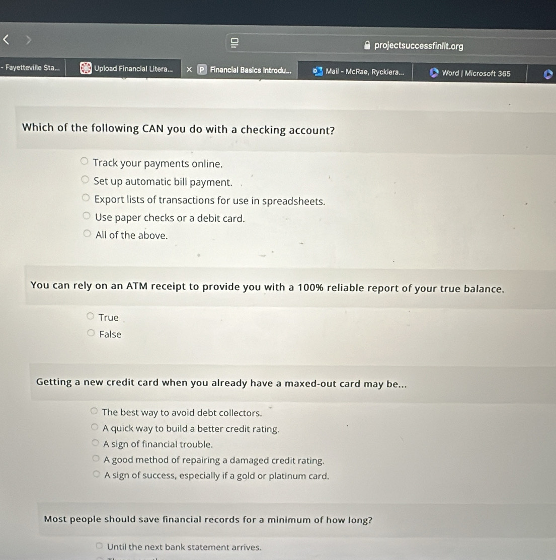 projectsuccessfinlit.org
- Fayetteville Sta... Upload Financial Litera... × Financial Basics Introdu... Mail - McRae, Ryckiera... Word | Microsoft 365
Which of the following CAN you do with a checking account?
Track your payments online.
Set up automatic bill payment.
Export lists of transactions for use in spreadsheets.
Use paper checks or a debit card.
All of the above.
You can rely on an ATM receipt to provide you with a 100% reliable report of your true balance.
True
False
Getting a new credit card when you already have a maxed-out card may be...
The best way to avoid debt collectors.
A quick way to build a better credit rating.
A sign of financial trouble.
A good method of repairing a damaged credit rating.
A sign of success, especially if a gold or platinum card.
Most people should save financial records for a minimum of how long?
Until the next bank statement arrives.