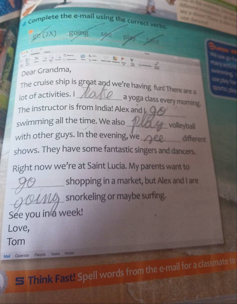 in the cooing s 
nfferent reanen a 
we a shond then 
our a n tró 
Complete the e-mail using the correct verbs 
go (2X) going see play take 
Joess w 
Wes usego for 
many activin 
Dear Grandma, 
swimming. 
use play for 
The cruise ship is great and we're having fun! There are a 
portss play 
lot of activities. I_ 
a yoga class every morning. 
_ 
The instructor is from India! Alex and I 
swimming all the time. We also_ 
volleyball 
with other guys. In the evening, we_ 
different 
shows. They have some fantastic singers and dancers. 
Right now we’re at Saint Lucia. My parents want to 
_shopping in a market, but Alex and I are 
_ 
snorkeling or maybe surfing. 
See you in a week! 
Love, 
Tom 
Mail Calendar People Tasks Notes 
S Think Fast! Spell words from the e-mail for a classmate to