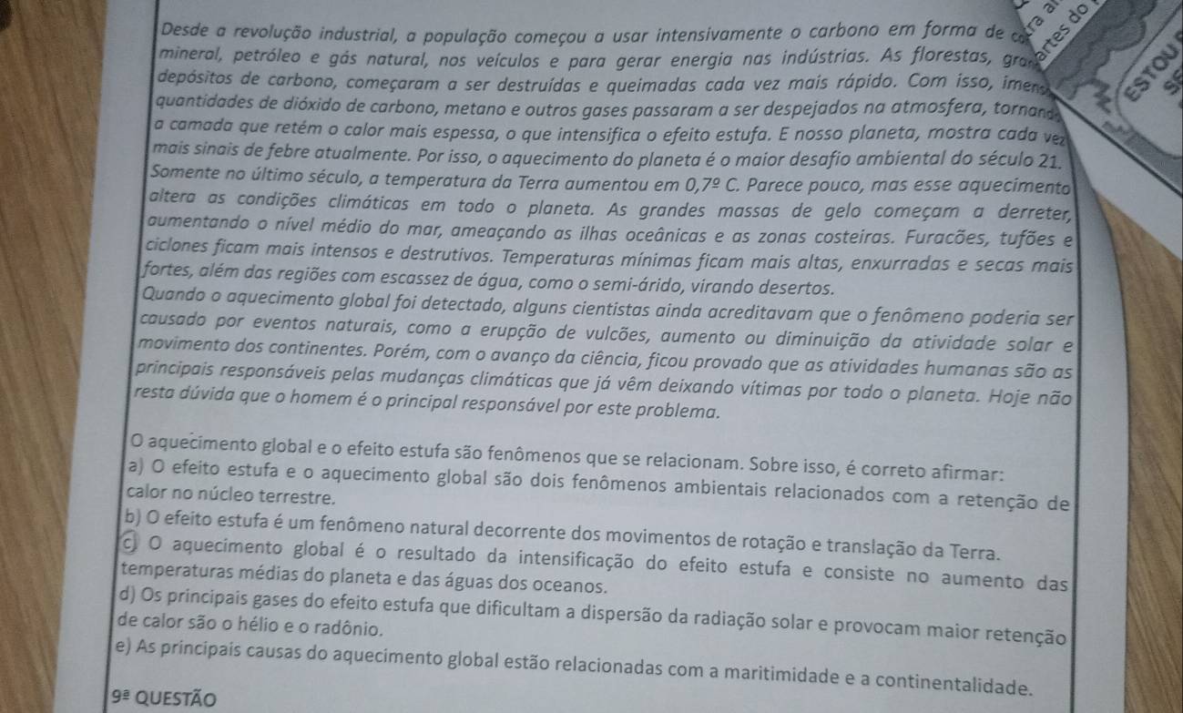 Desde a revolução industrial, a população começou a usar intensivamente o carbono em forma de  
mineral, petróleo e gás natural, nos veículos e para gerar energia nas indústrias. As florestas, ga prtesdo
depósitos de carbono, começaram a ser destruídas e queimadas cada vez mais rápido. Com isso, imero let s
quantidades de dióxido de carbono, metano e outros gases passaram a ser despejados na atmosfera, tornand 
a camada que retém o calor mais espessa, o que intensifica o efeito estufa. E nosso planeta, mostra cada vez
mais sinais de febre atualmente. Por isso, o aquecimento do planeta é o maior desafio ambiental do século 21.
Somente no último século, a temperatura da Terra aumentou em 0,7^(_ circ)C. Parece pouco, mas esse aquecimento
altera as condições climáticas em todo o planeta. As grandes massas de gelo começam a derreter,
aumentando o nível médio do mar, ameaçando as ilhas oceânicas e as zonas costeiras. Furacões, tufões e
ciclones ficam mais intensos e destrutivos. Temperaturas mínimas ficam mais altas, enxurradas e secas mais
fortes, além das regiões com escassez de água, como o semi-árido, virando desertos.
Quando o aquecimento global foi detectado, alguns cientistas ainda acreditavam que o fenômeno poderia ser
causado por eventos naturais, como a erupção de vulcões, aumento ou diminuição da atividade solar e
movimento dos continentes. Porém, com o avanço da ciência, ficou provado que as atividades humanas são as
principais responsáveis pelas mudanças climáticas que já vêm deixando vítimas por todo o planeta. Hoje não
resta dúvida que o homem é o principal responsável por este problema.
O aquecimento global e o efeito estufa são fenômenos que se relacionam. Sobre isso, é correto afirmar:
a) O efeito estufa e o aquecimento global são dois fenômenos ambientais relacionados com a retenção de
calor no núcleo terrestre.
b) O efeito estufa é um fenômeno natural decorrente dos movimentos de rotação e translação da Terra.
c. O aquecimento global é o resultado da intensificação do efeito estufa e consiste no aumento das
temperaturas médias do planeta e das águas dos oceanos.
d) Os principais gases do efeito estufa que dificultam a dispersão da radiação solar e provocam maior retenção
de calor são o hélio e o radônio.
e) As principais causas do aquecimento global estão relacionadas com a maritimidade e a continentalidade.
9^(_ a) questão