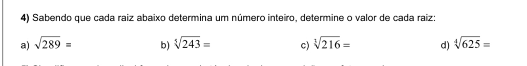 Sabendo que cada raiz abaixo determina um número inteiro, determine o valor de cada raiz:
a) sqrt(289)= b) sqrt[5](243)= sqrt[3](216)= sqrt[4](625)=
c)
d)