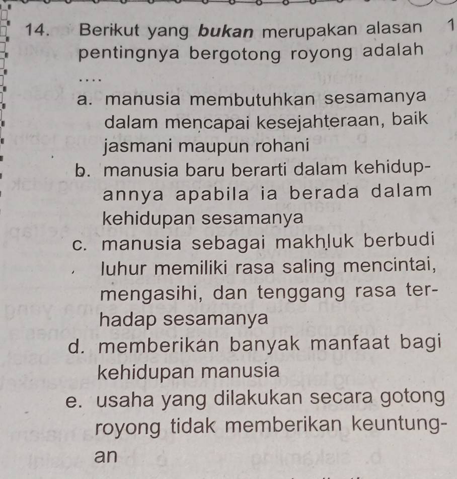 Berikut yang bukan merupakan alasan 1
pentingnya bergotong royong adalah
. . .
a. manusia membutuhkan sesamanya
dalam mencapai kesejahteraan, baik
jasmani maupun rohani
b. manusia baru berarti dalam kehidup-
annya apabila ia berada dalam 
kehidupan sesamanya
c. manusia sebagai makhluk berbudi
luhur memiliki rasa saling mencintai,
mengasihi, dan tenggang rasa ter-
hadap sesamanya
d. memberikan banyak manfaat bagi
kehidupan manusia
e. usaha yang dilakukan secara gotong
royong tidak memberikan keuntung-
an