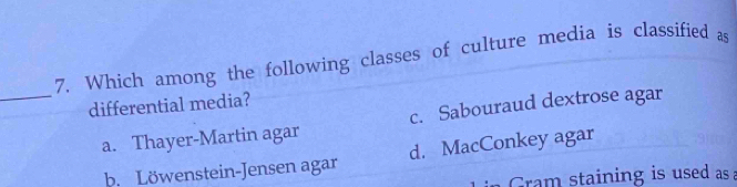 Which among the following classes of culture media is classified as
_
differential media?
a. Thayer-Martin agar c. Sabouraud dextrose agar
b. Löwenstein-Jensen agar d. MacConkey agar
Gram staining is used as