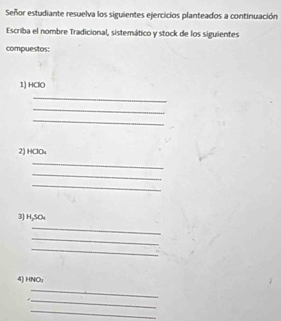 Señor estudiante resuelva los siguientes ejercicios planteados a continuación 
Escriba el nombre Tradicional, sistemático y stock de los siguientes 
compuestos: 
1) HClO
_ 
_ 
_ 
2) HClO₄
_ 
_ 
_ 
3) H₂SO₄
_ 
_ 
_ 
4) HNO₂
_ 
_ 
_