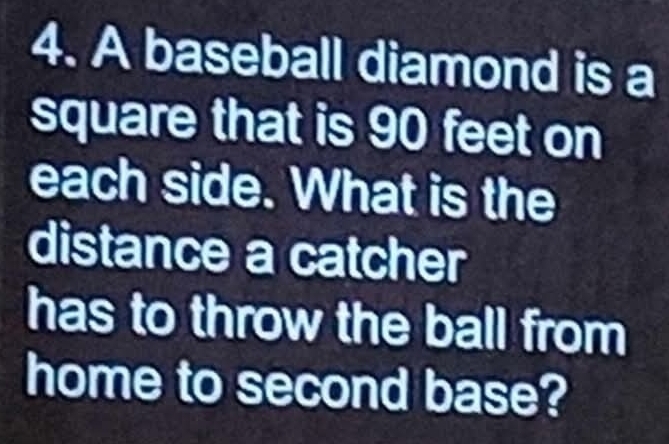 A baseball diamond is a 
square that is 90 feet on 
each side. What is the 
distance a catcher 
has to throw the ball from 
home to second base?