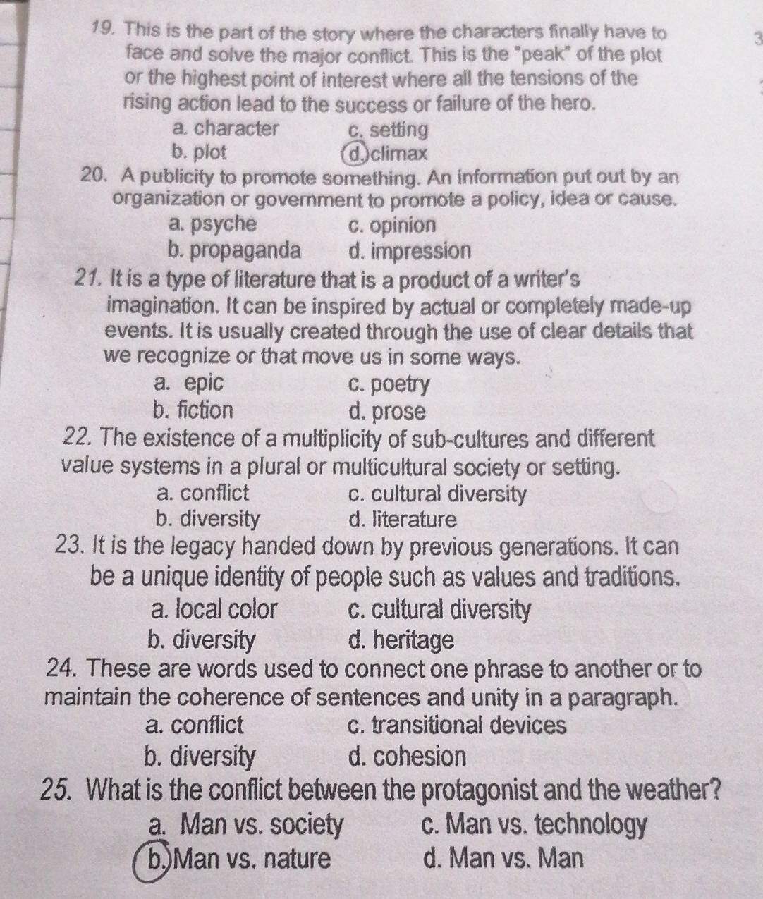 This is the part of the story where the characters finally have to
3
face and solve the major conflict. This is the "peak" of the plot
or the highest point of interest where all the tensions of the
rising action lead to the success or failure of the hero.
a. character c. setting
b. plot dclimax
20. A publicity to promote something. An information put out by an
organization or government to promote a policy, idea or cause.
a. psyche c. opinion
b. propaganda d. impression
21. It is a type of literature that is a product of a writer's
imagination. It can be inspired by actual or completely made-up
events. It is usually created through the use of clear details that
we recognize or that move us in some ways.
a. epic c. poetry
b. fiction d. prose
22. The existence of a multiplicity of sub-cultures and different
value systems in a plural or multicultural society or setting.
a. conflict c. cultural diversity
b. diversity d. literature
23. It is the legacy handed down by previous generations. It can
be a unique identity of people such as values and traditions.
a. local color c. cultural diversity
b. diversity d. heritage
24. These are words used to connect one phrase to another or to
maintain the coherence of sentences and unity in a paragraph.
a. conflict c. transitional devices
b. diversity d. cohesion
25. What is the conflict between the protagonist and the weather?
a. Man vs. society c. Man vs. technology
b.)Man vs. nature d. Man vs. Man