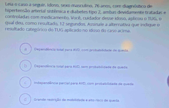 Leia o caso a seguir. Idoso, sexo masculino, 76 anos, com diagnóstico de
hipertensão arterial sistêmica e diabetes tipo 2, ambas devidamente tratadas e
controladas com medicamento, Você, cuidador desse idoso, aplicou o TUG, o
qual deu, como resultado, 12 segundos. Assinale a alternativa que indique o
resultado categórico do TUG aplicado no idoso do caso acima.
a Dependência total para AVD, com probabilidade de queda.
b ) Dependência total para AVD, sem probabilidade de queda.
C Independência parcial para AVD, com probabilidade de queda.
Grande restrição de mobilidade e alto risco de queda.