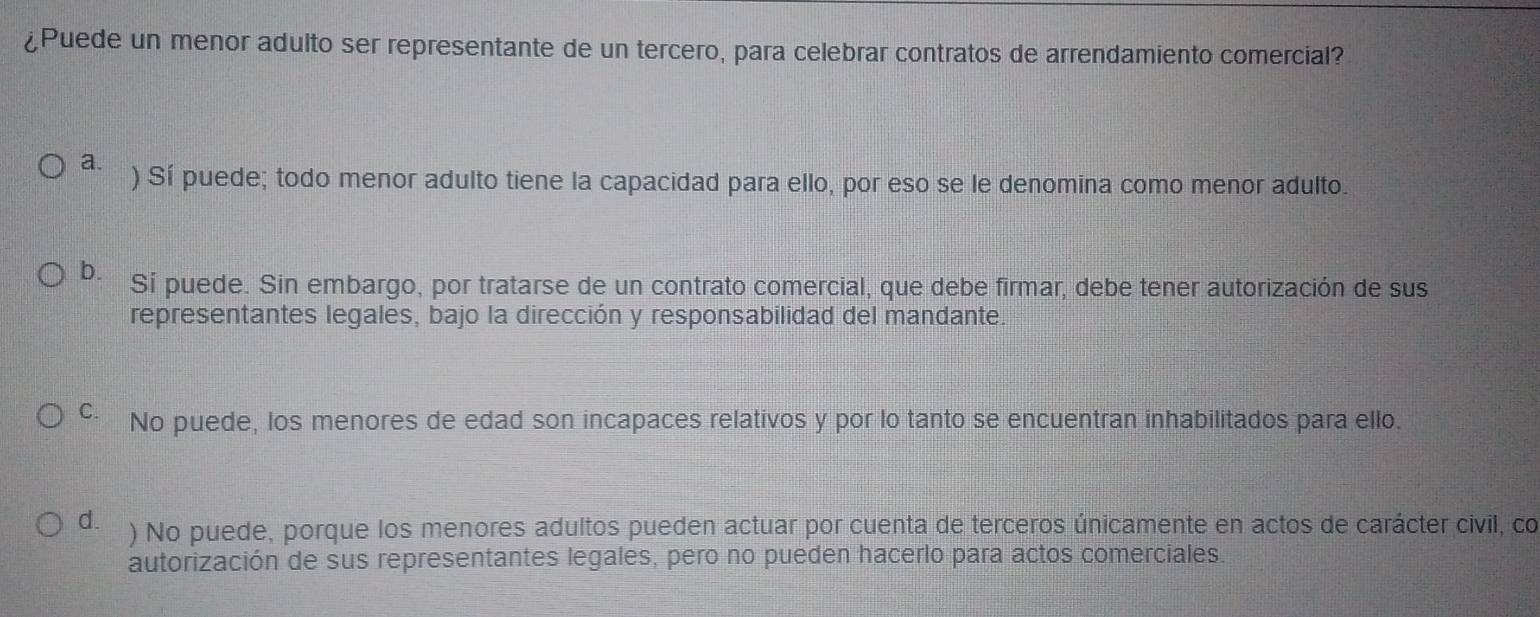 ¿Puede un menor adulto ser representante de un tercero, para celebrar contratos de arrendamiento comercial?
a. ) Sí puede; todo menor adulto tiene la capacidad para ello, por eso se le denomina como menor adulto.
b. Sí puede. Sin embargo, por tratarse de un contrato comercial, que debe firmar, debe tener autorización de sus
representantes legales, bajo la dirección y responsabilidad del mandante.
C No puede, los menores de edad son incapaces relativos y por lo tanto se encuentran inhabilitados para ello.
d. ) No puede, porque los menores adultos pueden actuar por cuenta de terceros únicamente en actos de carácter civil, co
autorización de sus representantes legales, pero no pueden hacerlo para actos comerciales.