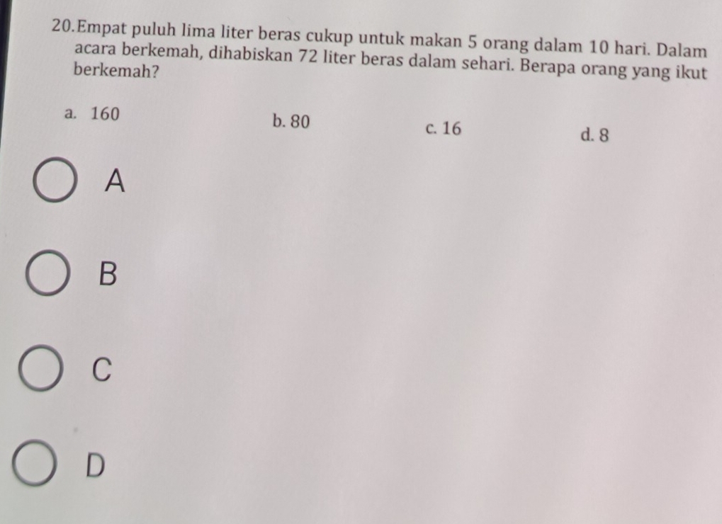 Empat puluh lima liter beras cukup untuk makan 5 orang dalam 10 hari. Dalam
acara berkemah, dihabiskan 72 liter beras dalam sehari. Berapa orang yang ikut
berkemah?
a. 160
b. 80
c. 16 d. 8
A
B
C
D