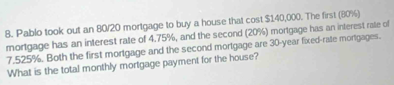 Pablo took out an 80/20 mortgage to buy a house that cost $140,000. The first (80%) 
mortgage has an interest rate of 4.75%, and the second (20%) mortgage has an interest rate of
7.525%. Both the first mortgage and the second mortgage are 30-year fixed-rate mortgages. 
What is the total monthly mortgage payment for the house?