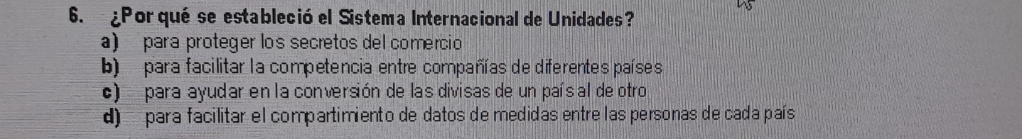 45
6. ¿Porqué se estableció el Sistema Internacional de Unidades?
a) para proteger los secretos del comercio
b) para facilitar la competencia entre compañías de diferentes países
c) para ayudar en la conversión de las divisas de un paísal de otro
d) para facilitar el compartimiento de datos de medidas entre las personas de cada país