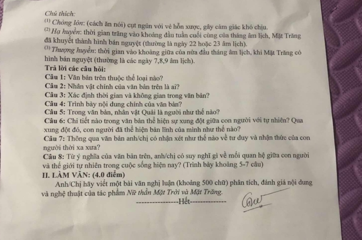 Chú thích:
('' Chỏng lỏn: (cách ăn nói) cụt ngủn với vẻ hỗn xược, gây cảm giác khó chịu.
(*) Hạ huyền: thời gian trăng vào khoảng đầu tuần cuối cùng của tháng âm lịch, Mặt Trăng
đã khuyết thành hình bán nguyệt (thường là ngày 22 hoặc 23 âm lịch).
(* Thượng huyền: thời gian vào khoảng giữa của nửa đầu tháng âm lịch, khi Mặt Trăng có
hình bán nguyệt (thường là các ngày 7,8,9 âm lịch).
Trả lời các câu hỏi:
Câu 1: Văn bản trên thuộc thể loại nào?
Câu 2: Nhân vật chính của văn bản trên là ai?
Câu 3: Xác định thời gian và không gian trong văn bản?
Câu 4: Trình bày nội dung chính của văn bản?
Câu 5: Trong văn bản, nhân vật Quải là người như thế nào?
Câu 6: Chi tiết nào trong văn bản thể hiện sự xung đột giữa con người với tự nhiên? Qua
xung đột đó, con người đã thể hiện bản lĩnh của mình như thế nào?
Câu 7: Thông qua văn bản anh/chị có nhận xét như thế nào về tư duy và nhận thức của con
người thời xa xưa?
Câu 8: Từ ý nghĩa của văn bản trên, anh/chị có suy nghĩ gì về mối quan hệ giữa con người
và thế giới tự nhiên trong cuộc sống hiện nay? (Trình bày khoảng 5-7 câu)
II. LÀM VăN: (4.0 điểm)
Anh/Chị hãy viết một bài văn nghị luận (khoảng 500 chữ) phân tích, đánh giá nội dung
và nghệ thuật của tác phẩm Nữ thần Mặt Trời và Mặt Trăng.
Hết