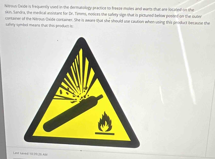 Nitrous Oxide is frequently used in the dermatology practice to freeze moles and warts that are located on the 
skin. Sandra, the medical assistant for Dr. Timms, notices the safety sign that is pictured below posted on the outer 
container of the Nitrous Oxide container. She is aware that she should use caution when using this product because the 
safety symbol means that this product is: 
Last saved 10:39:26 AM