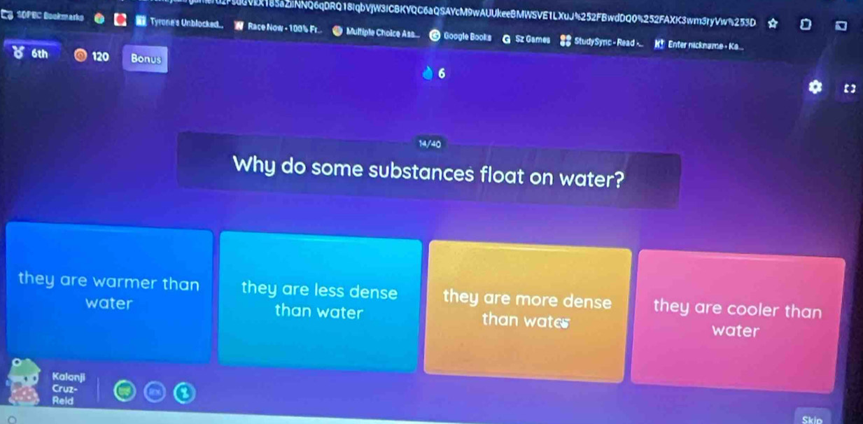 3VIX185aZiNNQ6qDRQ18iqbVjW3lCBKYQC6aQSAYcM9wAUUkeeBMWSVE1LXuJ%252FBwdDQ0%252FAXK3wm3ryVw%253D
3 SOPEC Bookmarks Tyrone's Unblocked. W Race Now - 100% Fr. Multiple Choice Ass... Google Books G Sz Games 2 StudySync - Read -.. K* Enter nickname - Ka
6th 120 Bonus 6
14/40
Why do some substances float on water?
they are warmer than they are less dense they are more dense they are cooler than
water than water than water water
Kalanji
Cruz-
Reld
Skio