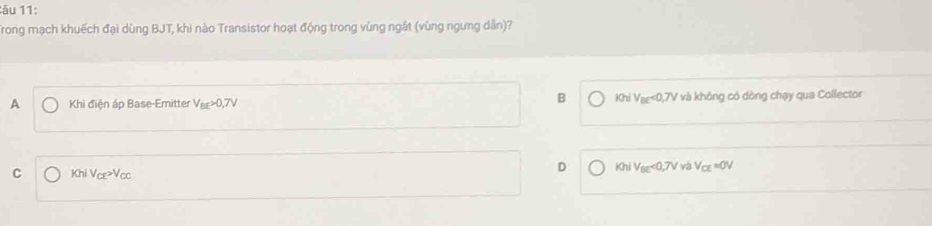 âu 11:
Trong mạch khuếch đại dùng BJT, khi nào Transistor hoạt động trong vùng ngắt (vùng ngưng dân)?
B KhiV_BC<0,7V
A Khi điện áp Base-Emitter V_BE>0,7V Y và không có dòng chạy qua Collector
C KhiV_CE>V_CC
D KhiV_BE<0,7Vv V_CE=0V