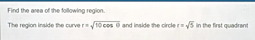 Find the area of the following region. 
The region inside the curve r=sqrt(10cos θ ) and inside the circle r=sqrt(5) in the first quadrant
