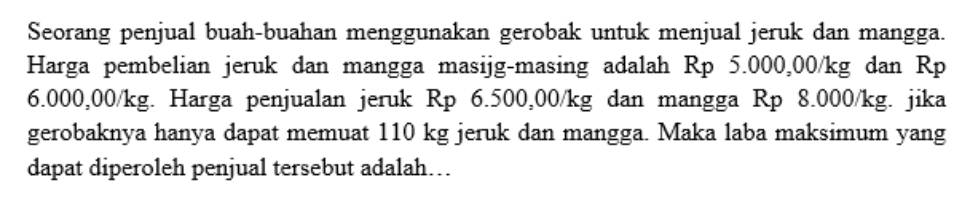 Seorang penjual buah-buahan menggunakan gerobak untuk menjual jeruk dan mangga. 
Harga pembelian jeruk dan mangga masijg-masing adalah Rp 5.000,00/kg dan Rp
6.000,00/kg. Harga penjualan jeruk Rp 6.500,00/kg dan mangga Rp 8.000/kg. jika 
gerobaknya hanya dapat memuat 110 kg jeruk dan mangga. Maka laba maksimum yang 
dapat diperoleh penjual tersebut adalah…