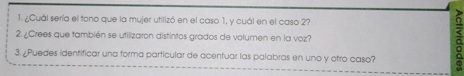 ¿Cuál sería el tono que la mujer utilizó en el caso 1, y cuál en el caso 2? 
2. ¿Crees que también se utilizaron distintos grados de volumen en la voz? 
3. ¿Puedes identificar una forma particular de acentuar las palabras en uno y otro caso? 
<