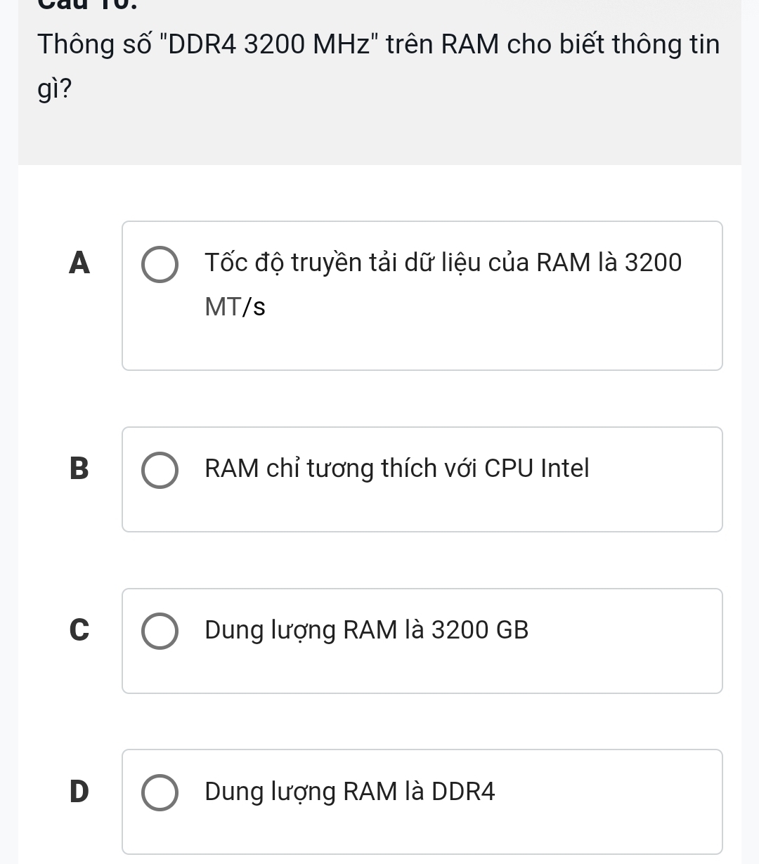 Thông số "DDR4 3200 MHz" trên RAM cho biết thông tin
gì?
A Tốc độ truyền tải dữ liệu của RAM là 3200
MT/s
B RAM chỉ tương thích với CPU Intel
C Dung lượng RAM là 3200 GB
D Dung lượng RAM là DDR4