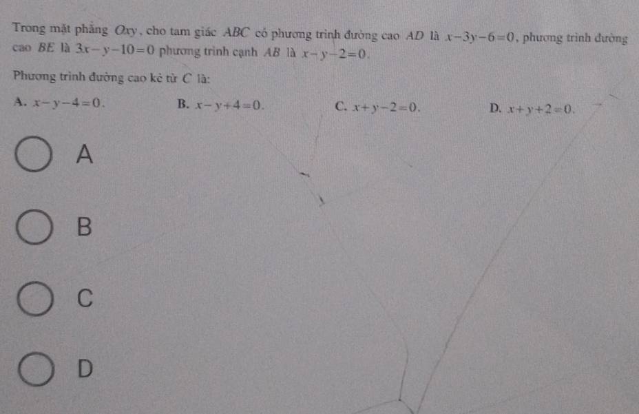 Trong mặt phẳng Oxy, cho tam giác ABC có phương trình đường cao AD là x-3y-6=0 , phương trình đường
cao BE là 3x-y-10=0 phương trình cạnh AB là x-y-2=0. 
Phương trình đường cao kẻ tử C là:
A. x-y-4=0. B. x-y+4=0. C. x+y-2=0. D. x+y+2=0. 
A
B
C
D