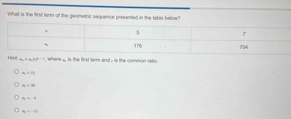 What is the first term of the geometric sequence presented in the table below?
n
5
7
on 176 704
Hint: a_n=a_1(r)^n-1 , where a_1 is the first term and , is the common ratio.
a_1=11
a_1=35
a_1=-4
a_1=-11