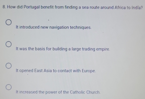 How did Portugal benefit from finding a sea route around Africa to India?
It introduced new navigation techniques.
It was the basis for building a large trading empire.
It opened East Asia to contact with Europe.
It increased the power of the Catholic Church.