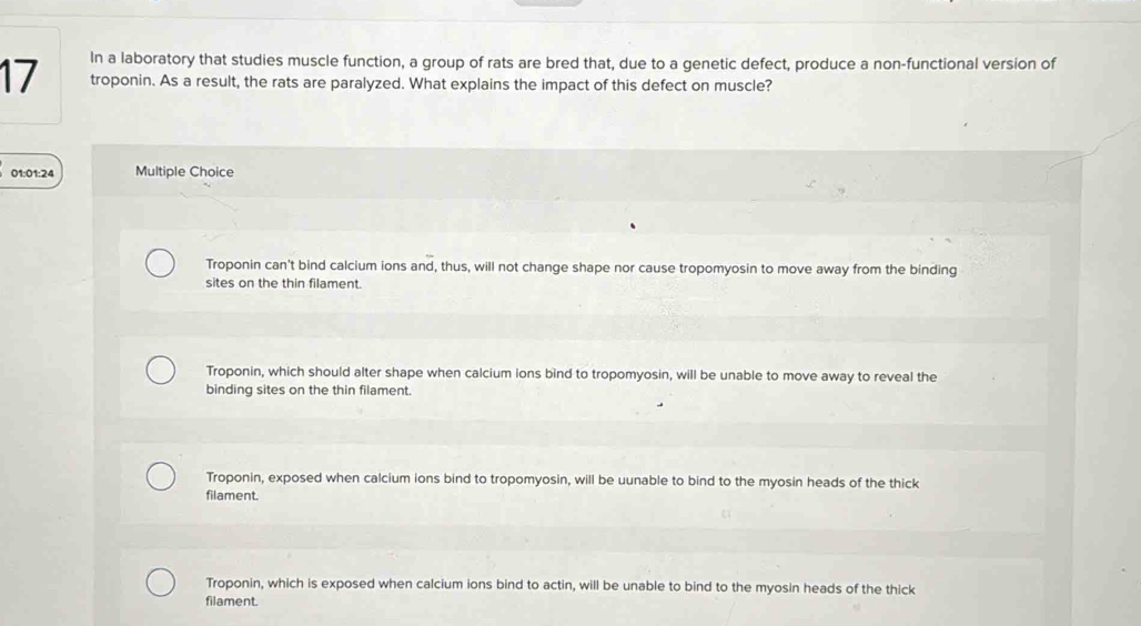 In a laboratory that studies muscle function, a group of rats are bred that, due to a genetic defect, produce a non-functional version of
17 troponin. As a result, the rats are paralyzed. What explains the impact of this defect on muscle?
01:01:24 Multiple Choice
Troponin can't bind calcium ions and, thus, will not change shape nor cause tropomyosin to move away from the binding
sites on the thin filament.
Troponin, which should alter shape when calcium ions bind to tropomyosin, will be unable to move away to reveal the
binding sites on the thin filament.
Troponin, exposed when calcium ions bind to tropomyosin, will be uunable to bind to the myosin heads of the thick
filament.
Troponin, which is exposed when calcium ions bind to actin, will be unable to bind to the myosin heads of the thick
filament.