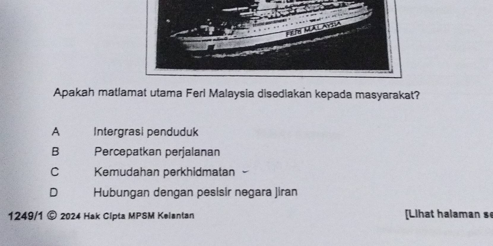 Fen
Apakah matlamat utama Ferl Malaysia disediakan kepada masyarakat?
A Intergrasi penduduk
B Percepatkan perjalanan
C Kemudahan perkhidmatan
D Hubungan dengan pesisir negara jiran
1249/1 © 2024 Hak Cipta MPSM Kelantan [Lihat halaman s