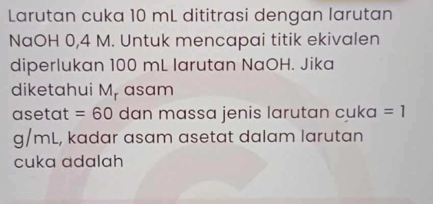 Larutan cuka 10 mL dititrasi dengan larutan 
NaOH 0,4 M. Untuk mencapai titik ekivalen 
diperlukan 100 mL larutan NaOH. Jika 
diketahui M, asam
asetat =60 dan massa jenis larutan cuka =1
g/mL, kadar asam asetat dalam larutan 
cuka adalah