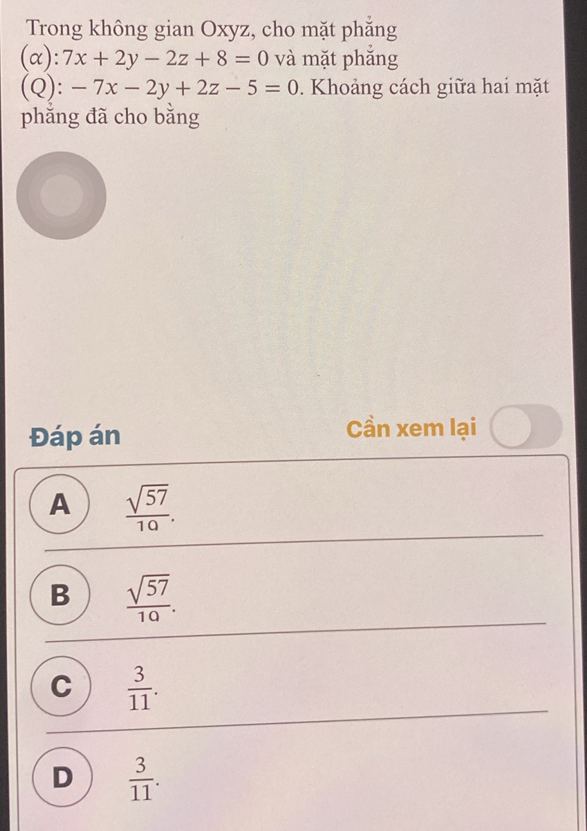 Trong không gian Oxyz, cho mặt phăng
(alpha ):7x+2y-2z+8=0 và mặt phắng
( ) ):-7x-2y+2z-5=0. Khoảng cách giữa hai mặt
phẳng đã cho bằng
Đáp án
Cần xem lại
A  sqrt(57)/10 .
B  sqrt(57)/10 .
C  3/11 .
D  3/11 .