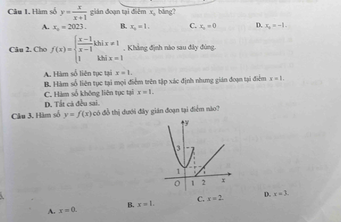 Hàm số y= x/x+1  gián đoạn tại điểm x_0 bāng?
A. x_0=2023. B. x_0=1. C. x_0=0 D. x_0=-1. 
Câu 2. Cho f(x)=beginarrayl  (x-1)/x-1 khix!= 1 1khix=1endarray.. Khẳng định nào sau đây đúng.
A. Hàm số liên tục tại x=1.
B. Hàm số liên tục tại mọi điểm trên tập xác định nhưng gián đoạn tại điểm x=1.
C. Hàm số không liên tục tại x=1.
D. Tắt cả đều sai.
Câu 3. Hàm số y=f(x) có đồ thị dưới đây gián đoạn tại điểm nào?
i
A. x=0. B. x=1. C. x=2. D. x=3.