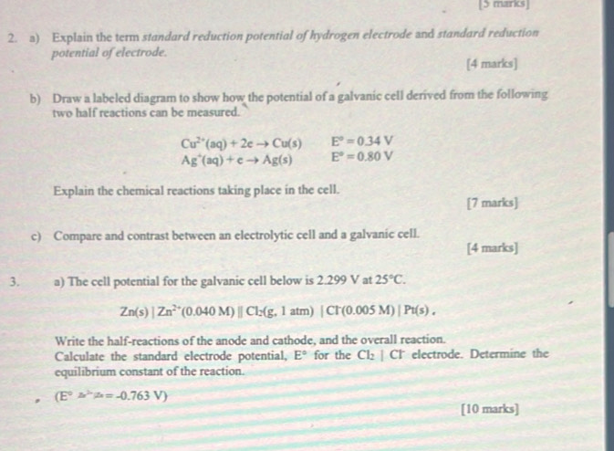 Explain the temm standard reduction potential of hydrogen electrode and standard reduction 
potential of electrode. 
[4 marks] 
b) Draw a labeled diagram to show how the potential of a galvanic cell derived from the following 
two half reactions can be measured.
Cu^(2+)(aq)+2eto Cu(s) E°=0.34V
Ag^+(aq)+eto Ag(s) E°=0.80V
Explain the chemical reactions taking place in the cell. 
[7 marks] 
c) Compare and contrast between an electrolytic cell and a galvanic cell. 
[4 marks] 
3. a) The cell potential for the galvanic cell below is 2.299 V at 25°C.
Zn(s)|Zn^(2+)(0.040M)||Cl_2(g,1atm)|Cl^-(0.005M)|Pt(s), 
Write the half-reactions of the anode and cathode, and the overall reaction. 
Calculate the standard electrode potential, E° for the Cl_2|Cl electrode. Determine the 
equilibrium constant of the reaction. 
, (E^0z^(2n)=-0.763V)
[10 marks]