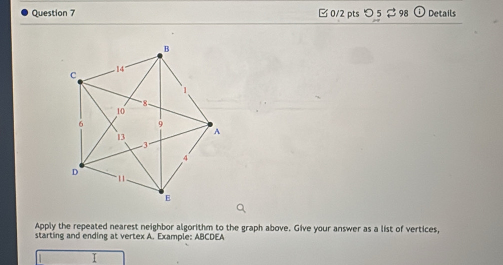 [ 0/2 pts つ 5 ⇄ 98 O Details 
Apply the repeated nearest neighbor algorithm to the graph above. Give your answer as a list of vertices, 
starting and ending at vertex A. Example: ABCDEA