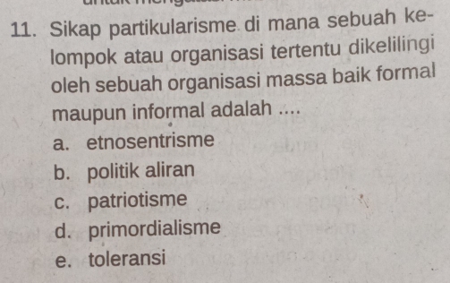 Sikap partikularisme di mana sebuah ke-
lompok atau organisasi tertentu dikelilingi
oleh sebuah organisasi massa baik formal
maupun informal adalah ....
a. etnosentrisme
b. politik aliran
c. patriotisme
d. primordialisme
e. toleransi