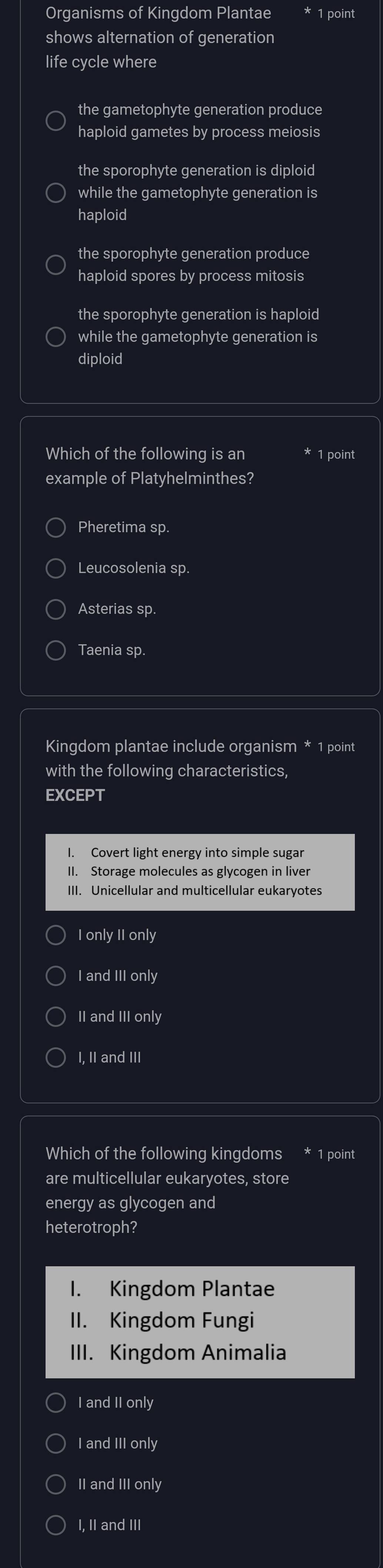 Organisms of Kingdom Plantae 1 point
shows alternation of generation
life cycle where
the gametophyte generation produce
haploid gametes by process meiosis
the sporophyte generation is diploid
while the gametophyte generation is
haploid
the sporophyte generation produce
haploid spores by process mitosis
the sporophyte generation is haploid
while the gametophyte generation is
diploid
Which of the following is an 1 point
example of Platyhelminthes?
Pheretima sp.
Leucosolenia sp.
Asterias sp.
Taenia sp.
Kingdom plantae include organism * 1 point
with the following characteristics,
EXCEPT
I. Covert light energy into simple sugar
II. Storage molecules as glycogen in liver
III. Unicellular and multicellular eukaryotes
I only II only
I and III only
II and III only
I, II and III
Which of the following kingdoms * 1 point
are multicellular eukaryotes, store
energy as glycogen and
heterotroph?
I. Kingdom Plantae
II. Kingdom Fungi
III. Kingdom Animalia
I and II only
I and III only
II and III only
I, II and III
